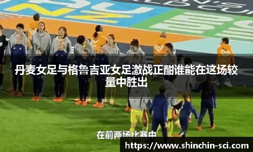 丹麦女足与格鲁吉亚女足激战正酣谁能在这场较量中胜出